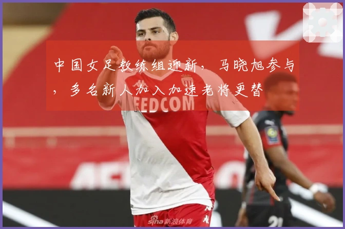 中国女足教练组迎新，马晓旭参与，多名新人加入加速老将更替
