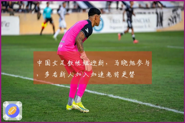 中国女足教练组迎新，马晓旭参与，多名新人加入加速老将更替